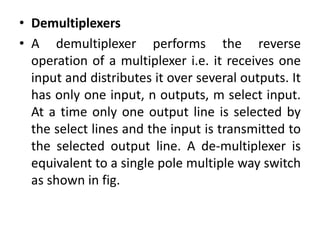 • Demultiplexers
• A demultiplexer performs the reverse
operation of a multiplexer i.e. it receives one
input and distributes it over several outputs. It
has only one input, n outputs, m select input.
At a time only one output line is selected by
the select lines and the input is transmitted to
the selected output line. A de-multiplexer is
equivalent to a single pole multiple way switch
as shown in fig.
 