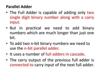 Parallel Adder
• The Full Adder is capable of adding only two
single digit binary number along with a carry
input.
• But in practical we need to add binary
numbers which are much longer than just one
bit.
• To add two n-bit binary numbers we need to
use the n-bit parallel adder.
• It uses a number of full adders in cascade.
• The carry output of the previous full adder is
connected to carry input of the next full adder.
 