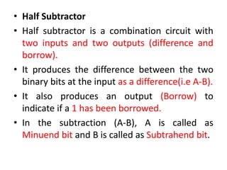 • Half Subtractor
• Half subtractor is a combination circuit with
two inputs and two outputs (difference and
borrow).
• It produces the difference between the two
binary bits at the input as a difference(i.e A-B).
• It also produces an output (Borrow) to
indicate if a 1 has been borrowed.
• In the subtraction (A-B), A is called as
Minuend bit and B is called as Subtrahend bit.
 