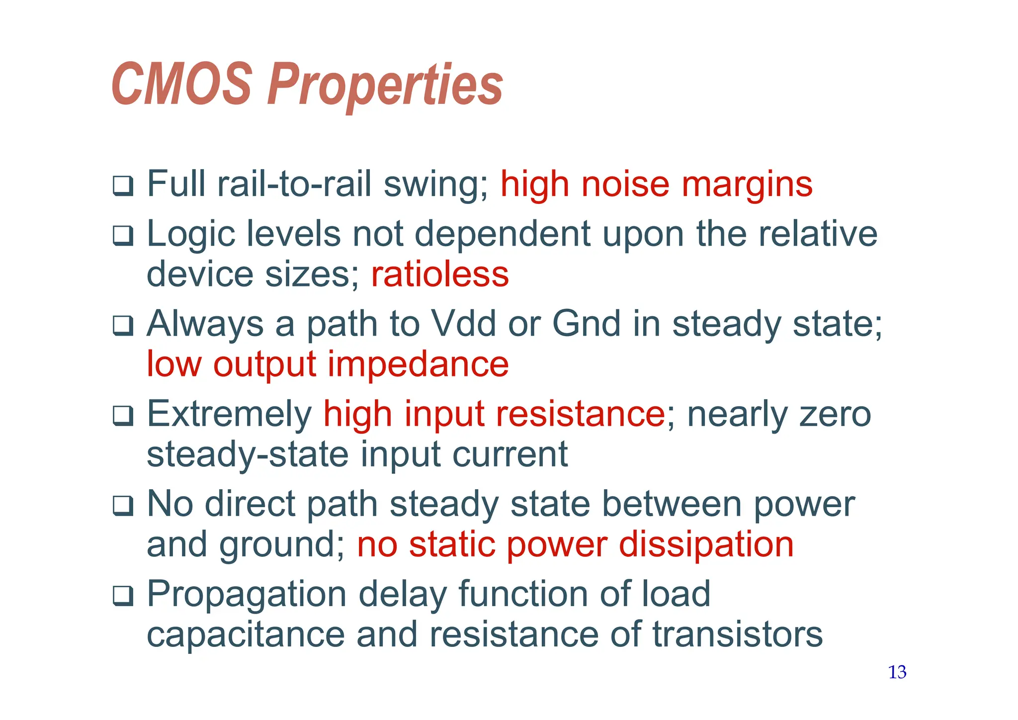 13
CMOS Properties
 Full rail-to-rail swing; high noise margins
 Logic levels not dependent upon the relative
device sizes; ratioless
 Always a path to Vdd or Gnd in steady state;
low output impedance
 Extremely high input resistance; nearly zero
steady-state input current
 No direct path steady state between power
and ground; no static power dissipation
 Propagation delay function of load
capacitance and resistance of transistors
 