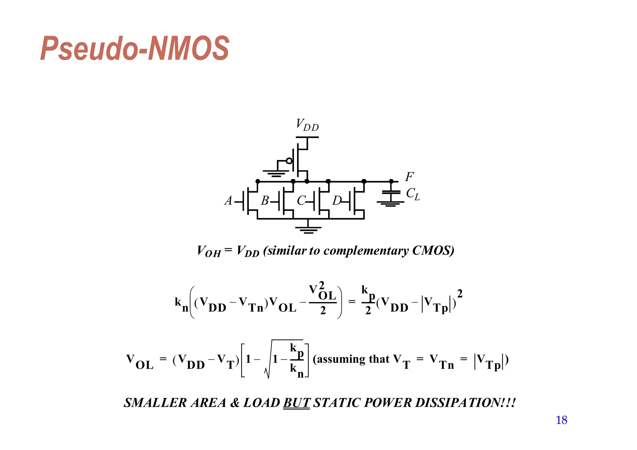 18
Pseudo-NMOS
VDD
A B C D
F
CL
VOH = VDD (similar to complementary CMOS)
k
n
V
DD
V
Tn
–
 V
OL
V
OL
2
2
-------------
–
 
 
  k
p
2
------ V
DD
V
Tp
–
 
2
=
V
OL
V
DD
V
T
–
  1 1
kp
k
n
------
–
– (assuming that V
T
V
Tn
V
Tp
)
= = =
SMALLER AREA & LOAD BUT STATIC POWER DISSIPATION!!!
 