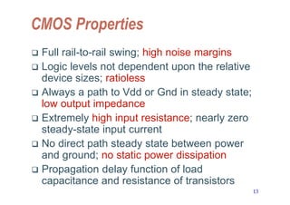 13
CMOS Properties
 Full rail-to-rail swing; high noise margins
 Logic levels not dependent upon the relative
device sizes; ratioless
 Always a path to Vdd or Gnd in steady state;
low output impedance
 Extremely high input resistance; nearly zero
steady-state input current
 No direct path steady state between power
and ground; no static power dissipation
 Propagation delay function of load
capacitance and resistance of transistors
 