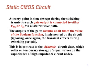 3
Static CMOS Circuit
At every point in time (except during the switching
transients) each gate output is connected to either
VDD orVss via a low-resistive path.
The outputs of the gates assume at all times the value
of the Boolean function, implemented by the circuit
(ignoring, once again, the transient effects during
switching periods).
This is in contrast to the dynamic circuit class, which
relies on temporary storage of signal values on the
capacitance of high impedance circuit nodes.
 