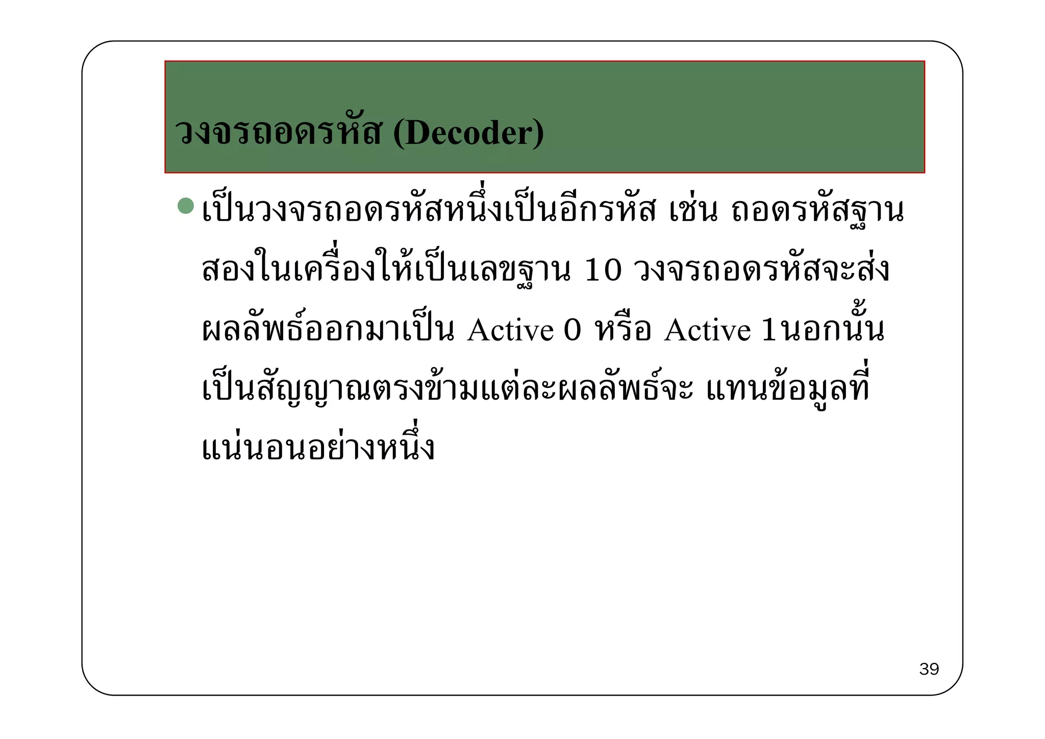 ัวงจรถอดรหัส (Decoder)
เป็นวงจรถอดรหัสหนึ่งเป็นอีกรหัส เช่น ถอดรหัสฐานเปนวงจรถอดรหสหนงเปนอกรหส เชน ถอดรหสฐาน
สองในเครื่องให้เป็นเลขฐาน 10 วงจรถอดรหัสจะส่งฐ
ผลลัพธ์ออกมาเป็น Active 0 หรือ Active 1นอกนั้น
็ ั ้ ่ ั ์ ้ ี่เป็นสัญญาณตรงข้ามแต่ละผลลัพธ์จะ แทนข้อมูลที
แน่นอนอย่างหนึ่งแนนอนอยางหนง
39
 