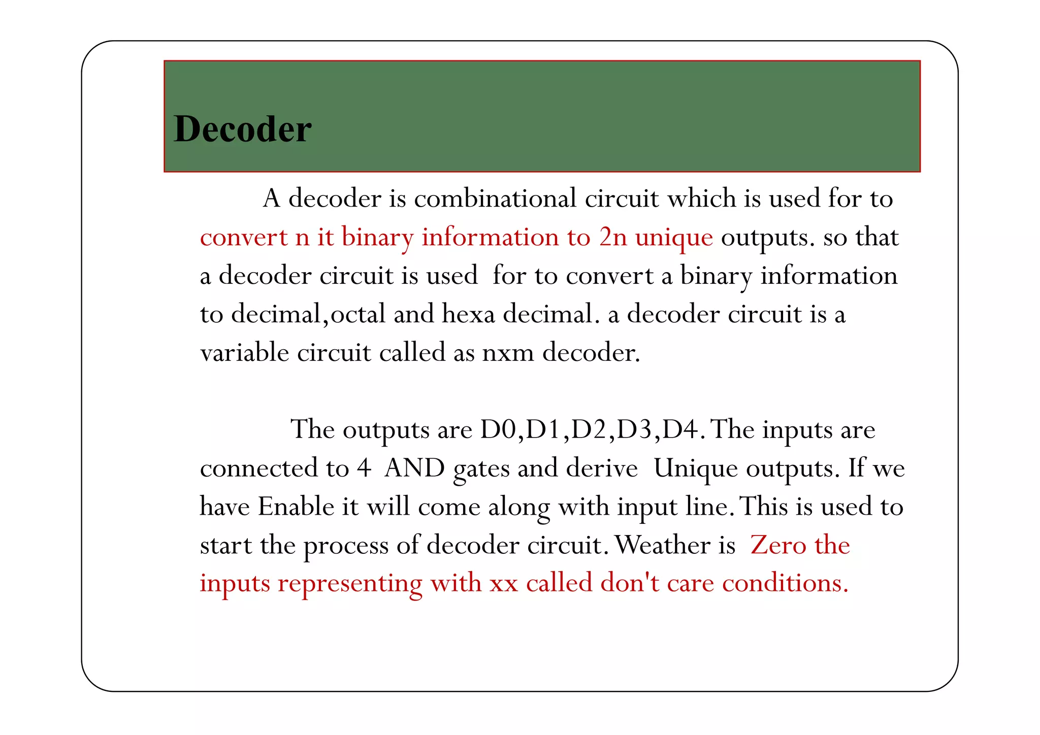 D dDecoder
A decoder is combinational circuit which is used for toA decoder is combinational circuit which is used for to
convert n it binary information to 2n unique outputs. so that
a decoder circuit is used for to convert a binary informationa eco e c cu t s use o to co ve t a a y o at o
to decimal,octal and hexa decimal. a decoder circuit is a
variable circuit called as nxm decoder.
The outputs are D0,D1,D2,D3,D4.The inputs are
connected to 4 AND gates and derive Unique outputs. If we
have Enable it will come along with input line.This is used to
h f d d h hstart the process of decoder circuit.Weather is Zero the
inputs representing with xx called don't care conditions.
 
