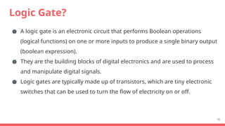 Logic Gate?
● A logic gate is an electronic circuit that performs Boolean operations
(logical functions) on one or more inputs to produce a single binary output
(boolean expression).
● They are the building blocks of digital electronics and are used to process
and manipulate digital signals.
● Logic gates are typically made up of transistors, which are tiny electronic
switches that can be used to turn the flow of electricity on or off.
16
 