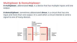Multiplexer & Demultiplexer:
A multiplexer, abbreviated mux, is a device that has multiple inputs and one
output.
A demultiplexer, sometimes abbreviated dmux, is a circuit that has one
input and more than one output. It is used when a circuit intends to send a
signal to one of many devices.
4
 