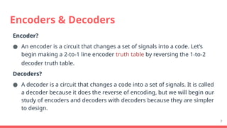7
Encoder?
● An encoder is a circuit that changes a set of signals into a code. Let’s
begin making a 2-to-1 line encoder truth table by reversing the 1-to-2
decoder truth table.
Decoders?
● A decoder is a circuit that changes a code into a set of signals. It is called
a decoder because it does the reverse of encoding, but we will begin our
study of encoders and decoders with decoders because they are simpler
to design.
Encoders & Decoders
 