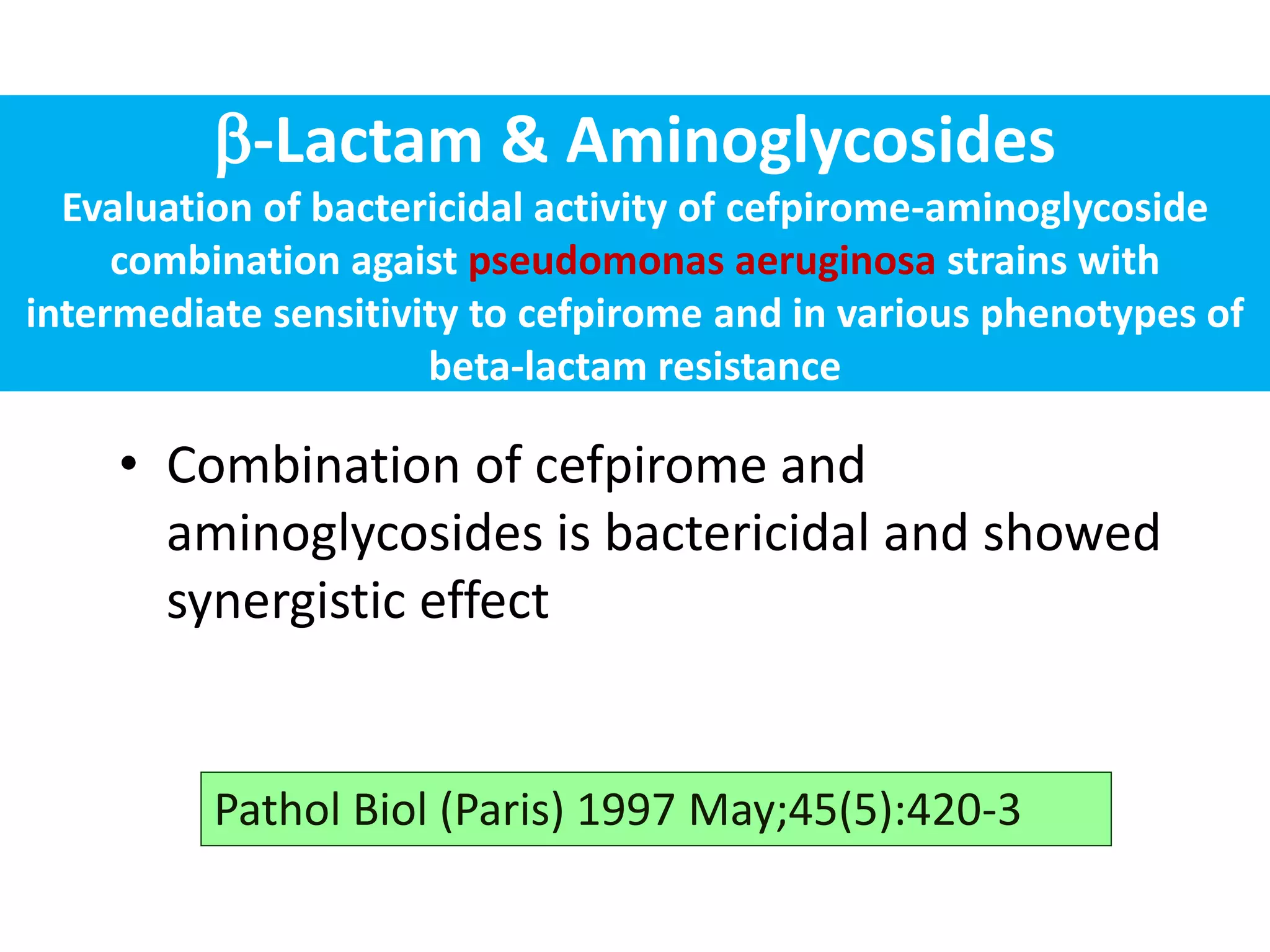 -Lactam & Aminoglycosides
Evaluation of bactericidal activity of cefpirome-aminoglycoside
combination agaist pseudomonas aeruginosa strains with
intermediate sensitivity to cefpirome and in various phenotypes of
beta-lactam resistance
• Combination of cefpirome and
aminoglycosides is bactericidal and showed
synergistic effect
Pathol Biol (Paris) 1997 May;45(5):420-3
 