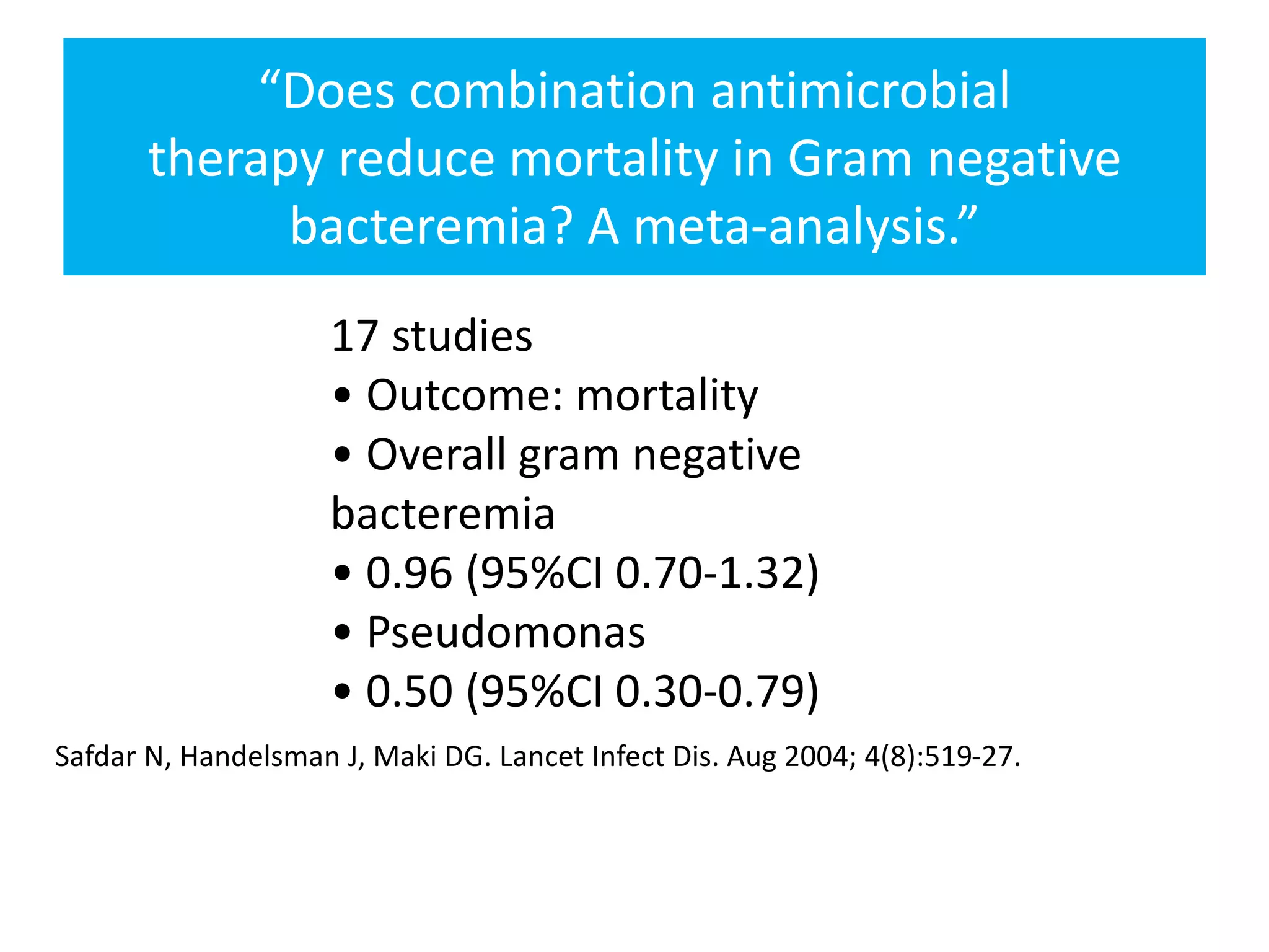 “Does combination antimicrobial
therapy reduce mortality in Gram negative
bacteremia? A meta-analysis.”
17 studies
• Outcome: mortality
• Overall gram negative
bacteremia
• 0.96 (95%CI 0.70-1.32)
• Pseudomonas
• 0.50 (95%CI 0.30-0.79)
Safdar N, Handelsman J, Maki DG. Lancet Infect Dis. Aug 2004; 4(8):519-27.
 