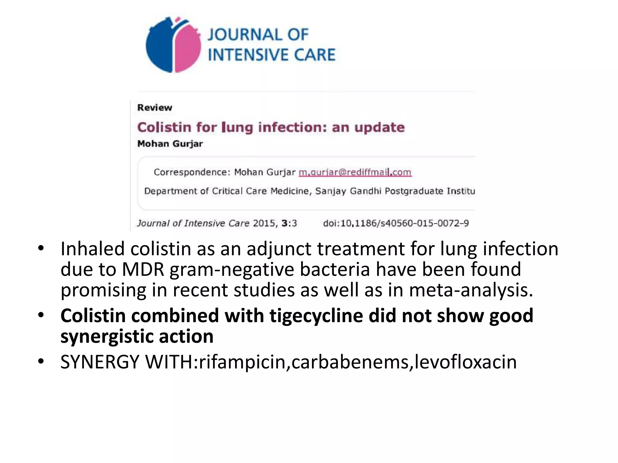• Inhaled colistin as an adjunct treatment for lung infection
due to MDR gram-negative bacteria have been found
promising in recent studies as well as in meta-analysis.
• Colistin combined with tigecycline did not show good
synergistic action
• SYNERGY WITH:rifampicin,carbabenems,levofloxacin
 