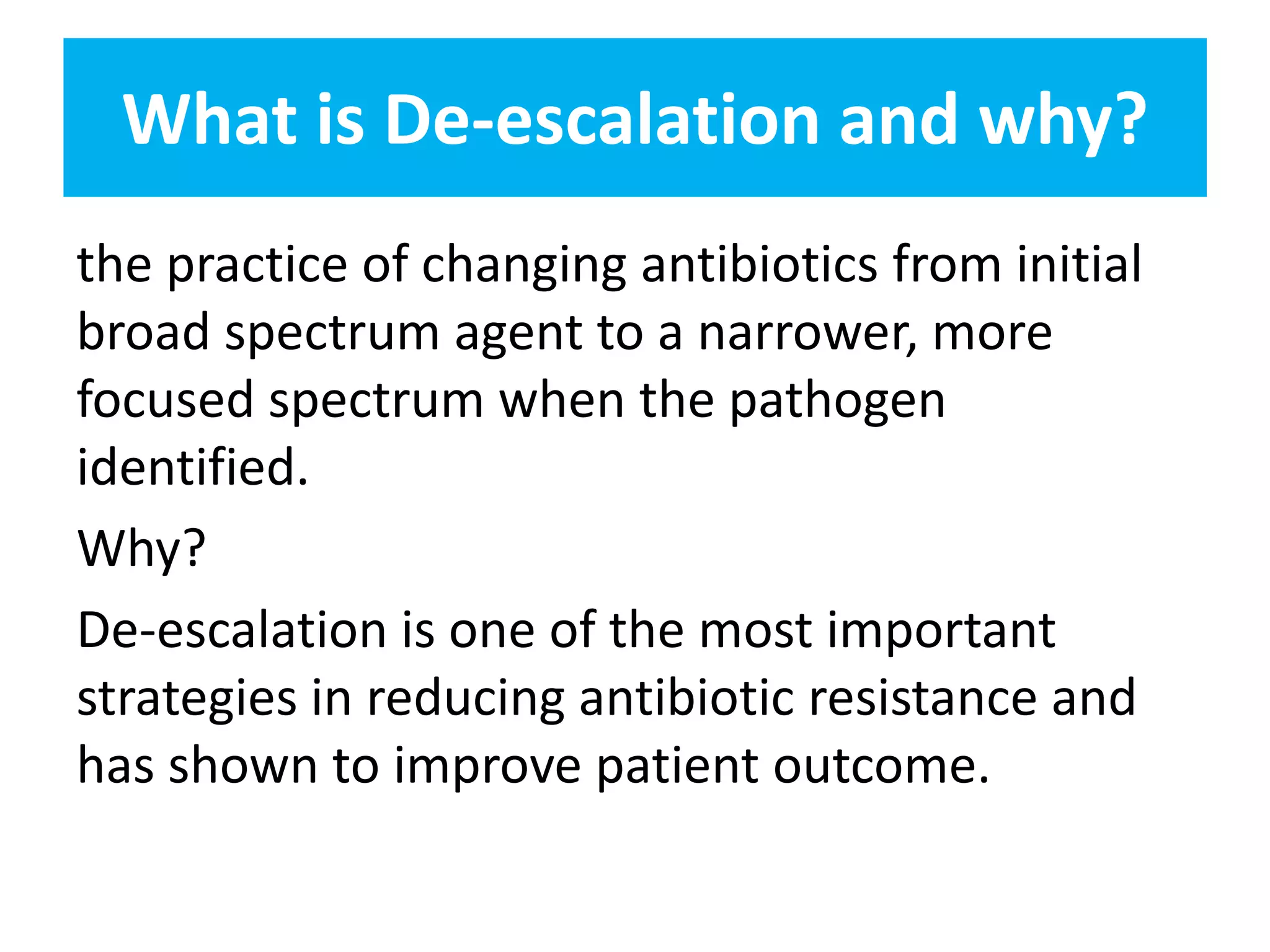 What is De-escalation and why?
the practice of changing antibiotics from initial
broad spectrum agent to a narrower, more
focused spectrum when the pathogen
identified.
Why?
De-escalation is one of the most important
strategies in reducing antibiotic resistance and
has shown to improve patient outcome.
 