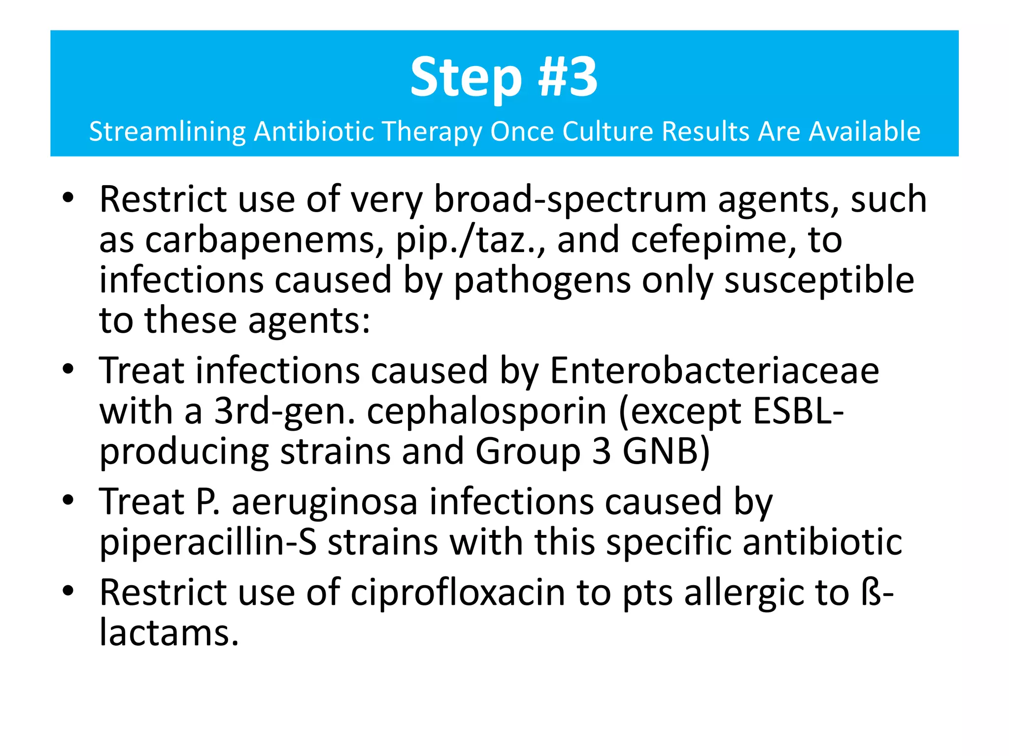 Step #3
Streamlining Antibiotic Therapy Once Culture Results Are Available
• Restrict use of very broad-spectrum agents, such
as carbapenems, pip./taz., and cefepime, to
infections caused by pathogens only susceptible
to these agents:
• Treat infections caused by Enterobacteriaceae
with a 3rd-gen. cephalosporin (except ESBL-
producing strains and Group 3 GNB)
• Treat P. aeruginosa infections caused by
piperacillin-S strains with this specific antibiotic
• Restrict use of ciprofloxacin to pts allergic to ß-
lactams.
 