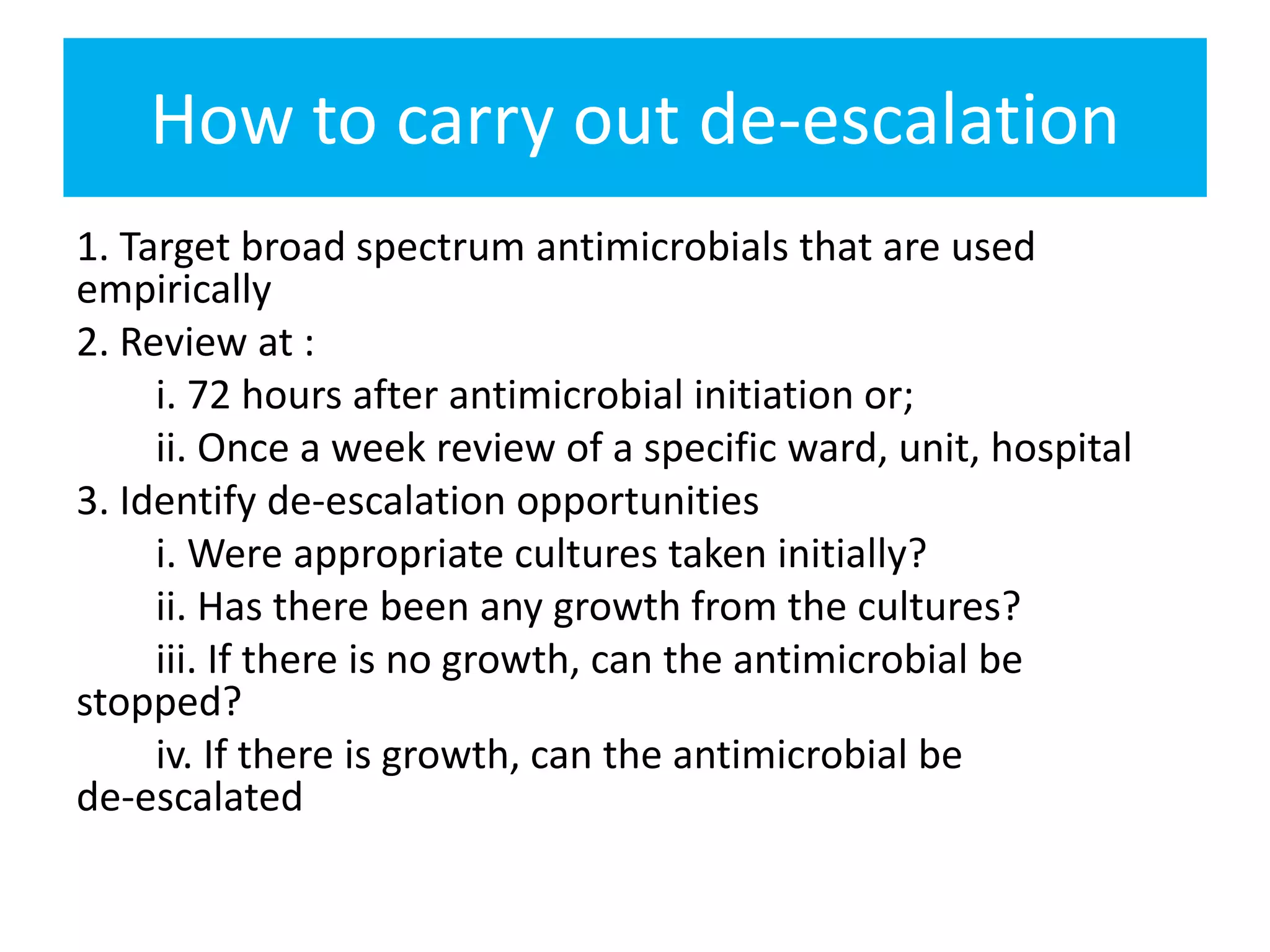 How to carry out de‐escalation
1. Target broad spectrum antimicrobials that are used
empirically
2. Review at :
i. 72 hours after antimicrobial initiation or;
ii. Once a week review of a specific ward, unit, hospital
3. Identify de‐escalation opportunities
i. Were appropriate cultures taken initially?
ii. Has there been any growth from the cultures?
iii. If there is no growth, can the antimicrobial be
stopped?
iv. If there is growth, can the antimicrobial be
de‐escalated
 