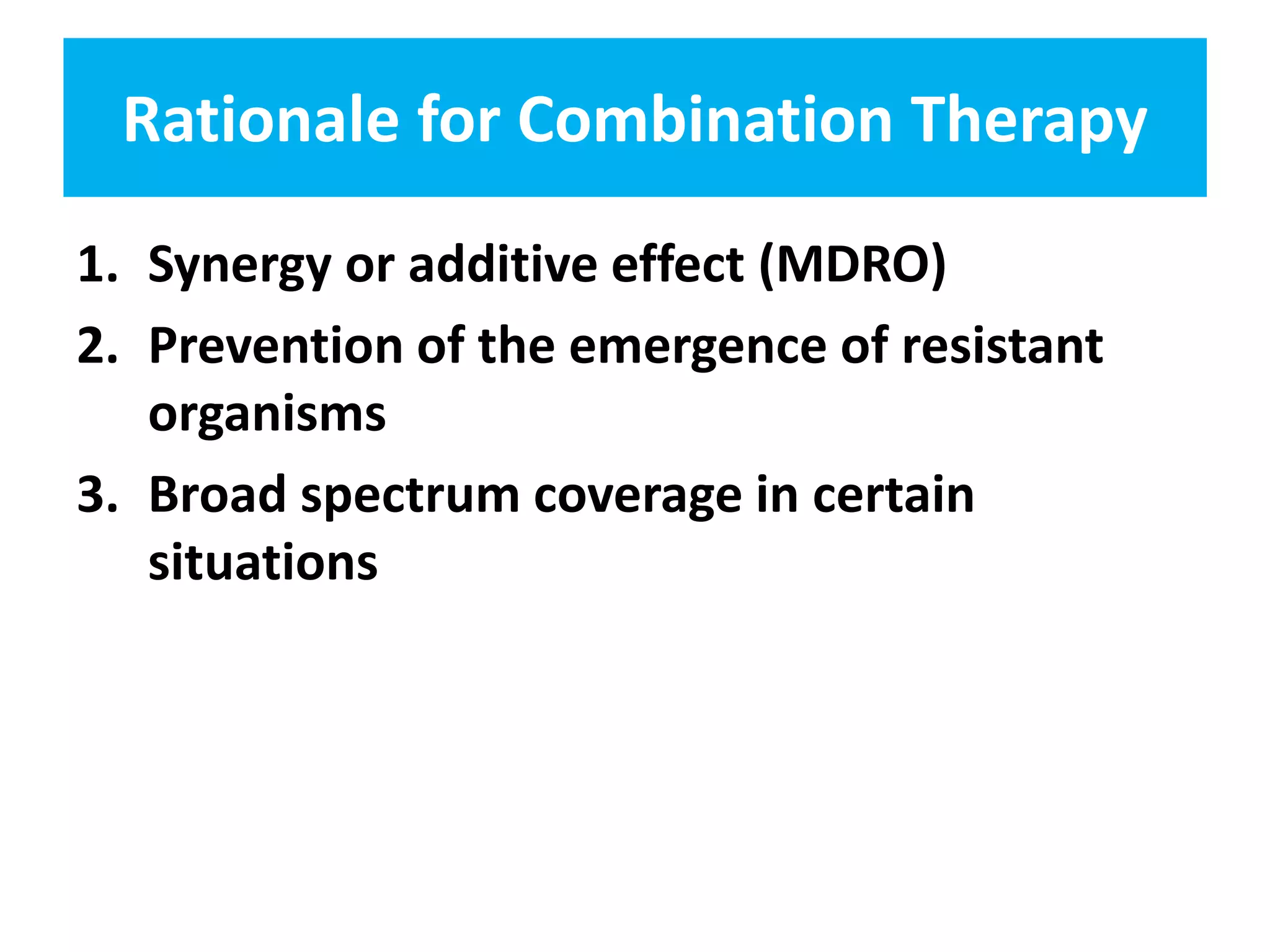 Rationale for Combination Therapy
1. Synergy or additive effect (MDRO)
2. Prevention of the emergence of resistant
organisms
3. Broad spectrum coverage in certain
situations
 