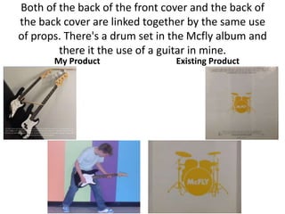 Both of the back of the front cover and the back of
the back cover are linked together by the same use
of props. There's a drum set in the Mcfly album and
        there it the use of a guitar in mine.
       My Product               Existing Product
 