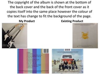 The copyright of the album is shown at the bottom of
  the back cover and the back of the front cover as it
copies itself into the same place however the colour of
the text has change to fit the background of the page.
       My Product                  Existing Product
 