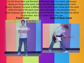For the front cover and the back of the back cover I've used a continuous
   theme as I’ve used the same clothes and the same background for both
photos. However the pose is different as the front cover shows all of the artist
   while the back of the back cover shows the artist in his element as he is
shown playing a guitar that will be cover by the CD in side the case and will be
                 reviled when the CD is taken out of the case.
           Front Cover                           Back of Back Cover
 
