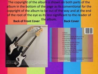 The copyright of the album is shown on both parts of the
album in the bottom of the page as its conventional for the
copyright of the album to be out of the way and at the end
of the root of the eye as its less significant to the reader of
     Back of Front Cover
                         the album.         Back Cover
 