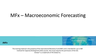 MFx – Macroeconomic Forecasting
This training material is the property of the International Monetary Fund (IMF) and is intended for use in IMF
Institute for Capacity Development (ICD) courses. Any reuse requires the permission of the ICD.
EViews® is a trademark of IHS Global Inc.
IMFx
 