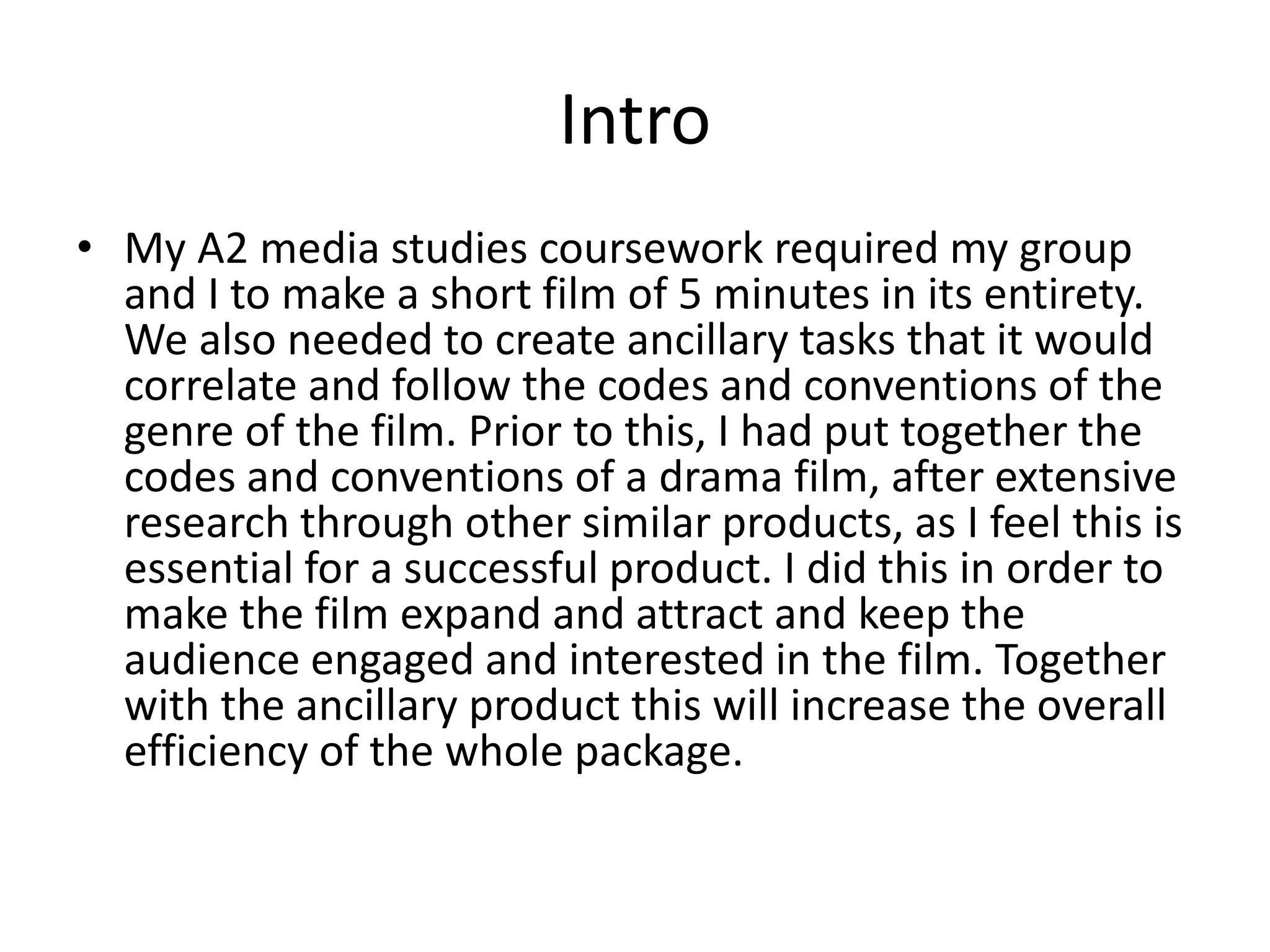 Intro
• My A2 media studies coursework required my group
and I to make a short film of 5 minutes in its entirety.
We also needed to create ancillary tasks that would
correlate and follow the codes and conventions of the
genre of the film. Prior to this, I had put together the
codes and conventions of a psychological drama film,
after extensive research through other similar
products, as I feel this is essential for a successful
product. I did this in order to make the film expand and
attract and keep the audience engaged and interested
in the film. Together with the ancillary products this
will increase the overall efficiency of the whole
package.
 