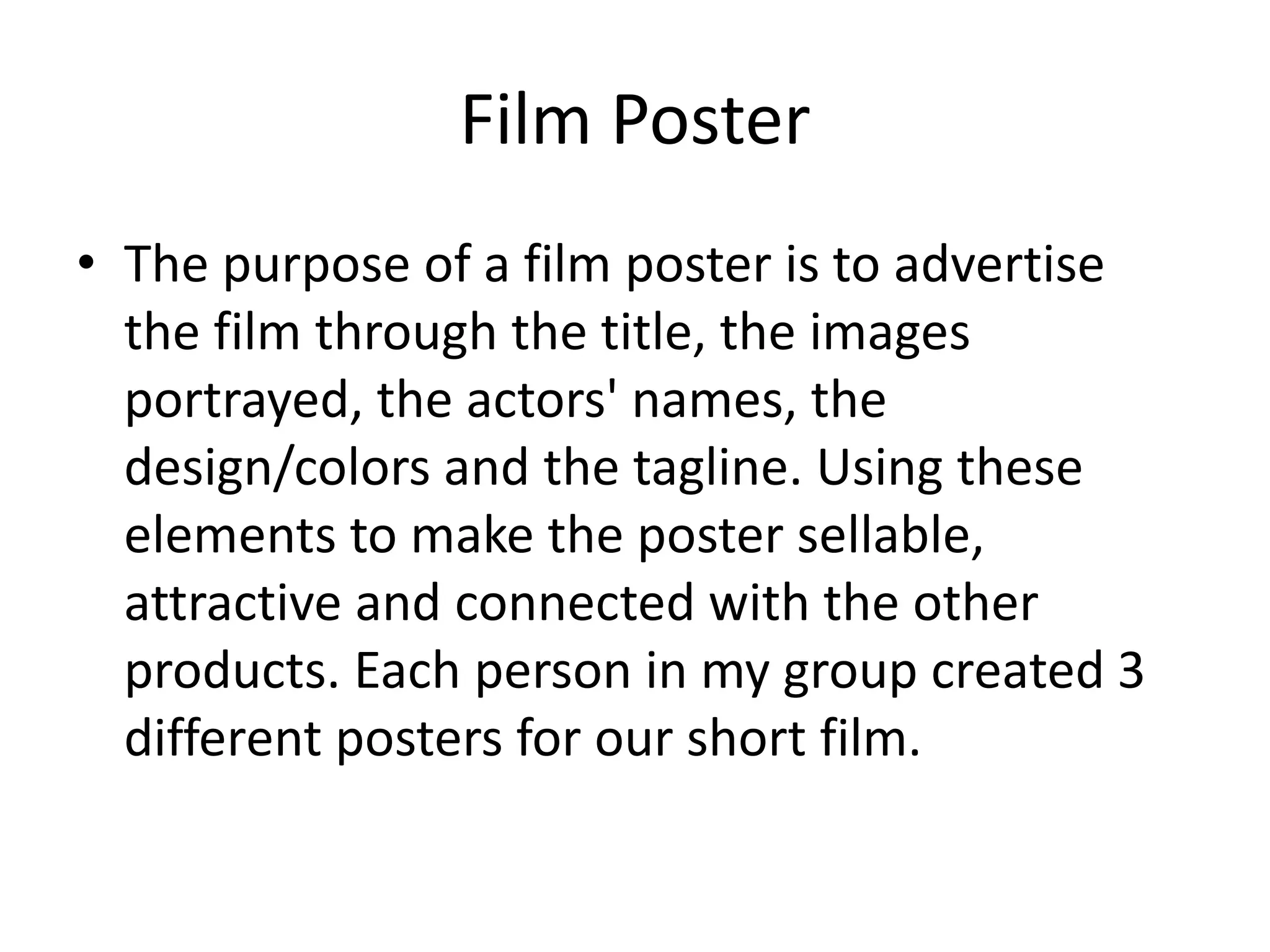 Film Poster
• The purpose of a film poster is to advertise
the film through the title, the images
portrayed, the actors' names, the
design/colors and the tagline. Using these
elements to make the poster sellable,
attractive and connected with the other
products. Each person in my group created 3
different posters for our short film.
 