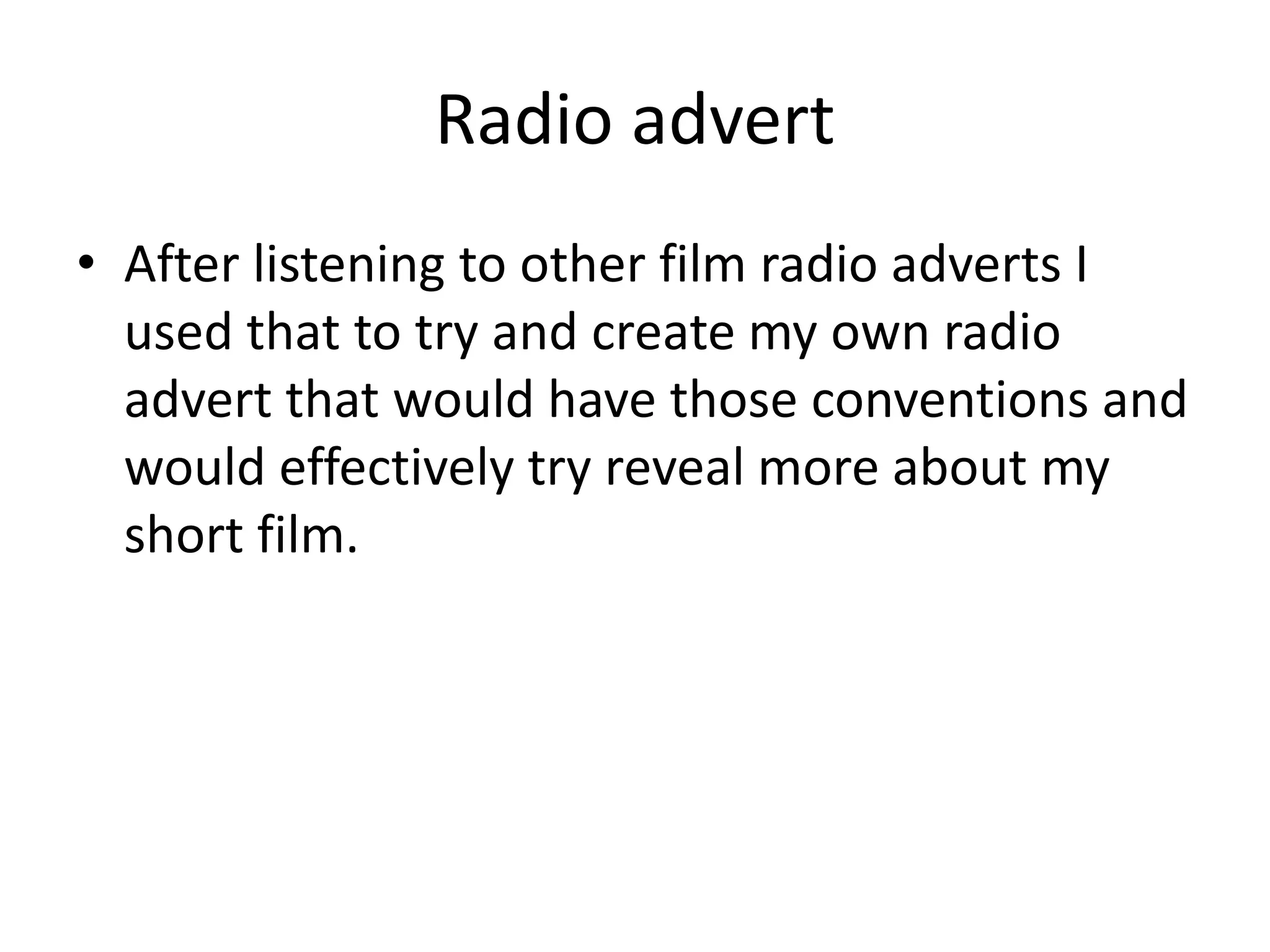 Radio advert
• After listening to other film radio adverts I
used that to try and create my own radio
advert that would have those conventions and
would effectively try reveal more about my
short film.
 