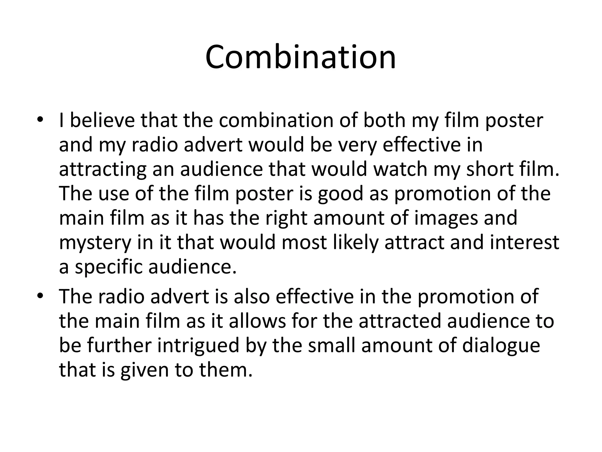 Combination
• I believe that the combination of both my film poster
and my radio advert would be very effective in
attracting an audience that would watch my short film.
The use of the film poster is good as promotion of the
main film as it has the right amount of images and
mystery in it that would most likely attract and interest
a specific audience.
• The radio advert is also effective in the promotion of
the main film as it allows for the attracted audience to
be further intrigued by the small amount of dialogue
that is given to them.
 