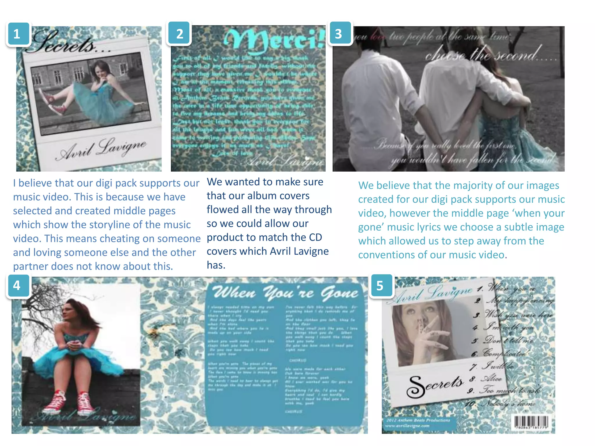 1                                  2                                     3




I believe that our digi pack supports our   We wanted to make sure           We believe that the majority of our images
music video. This is because we have        that our album covers            created for our digi pack supports our music
selected and created middle pages           flowed all the way through       video, however the middle page ‘when your
which show the storyline of the music       so we could allow our            gone’ music lyrics we choose a subtle image
video. This means cheating on someone       product to match the CD          which allowed us to step away from the
and loving someone else and the other       covers which Avril Lavigne       conventions of our music video.
partner does not know about this.           has.
4                                                                               5
 