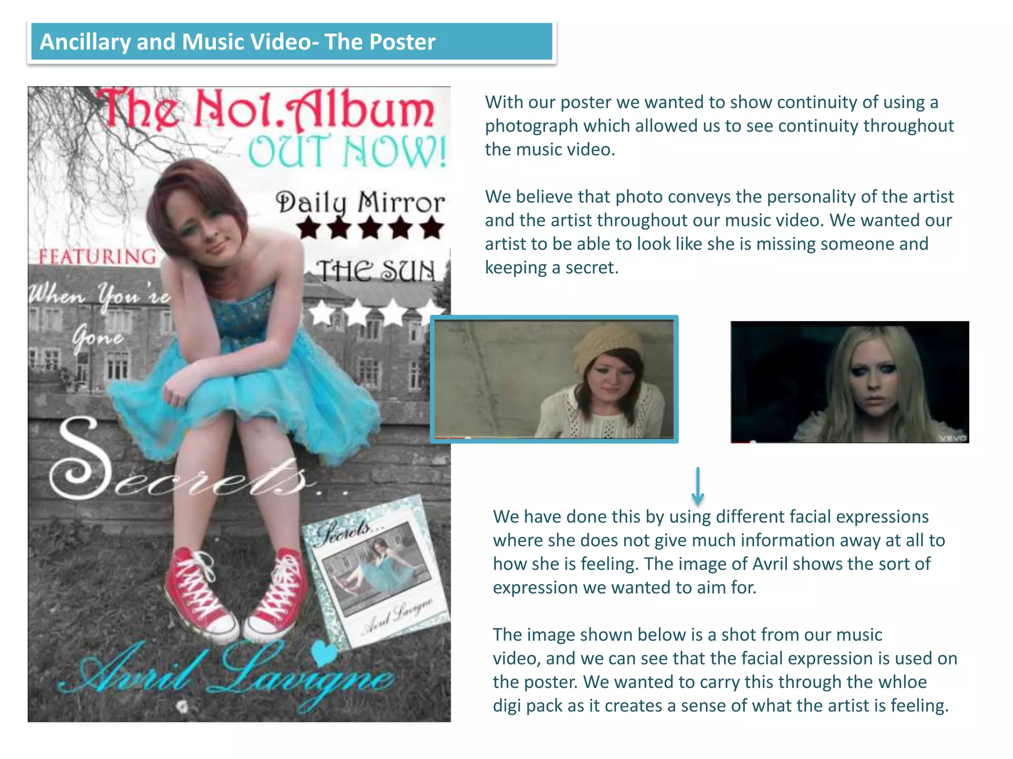 Ancillary and Music Video- The Poster

                                        With our poster we wanted to show continuity of using a
                                        photograph which allowed us to see continuity throughout
                                        the music video.

                                        We believe that photo conveys the personality of the artist
                                        and the artist throughout our music video. We wanted our
                                        artist to be able to look like she is missing someone and
                                        keeping a secret.




                                         We have done this by using different facial expressions
                                         where she does not give much information away at all to
                                         how she is feeling. The image of Avril shows the sort of
                                         expression we wanted to aim for.

                                         The image shown below is a shot from our music
                                         video, and we can see that the facial expression is used on
                                         the poster. We wanted to carry this through the whloe
                                         digi pack as it creates a sense of what the artist is feeling.
 