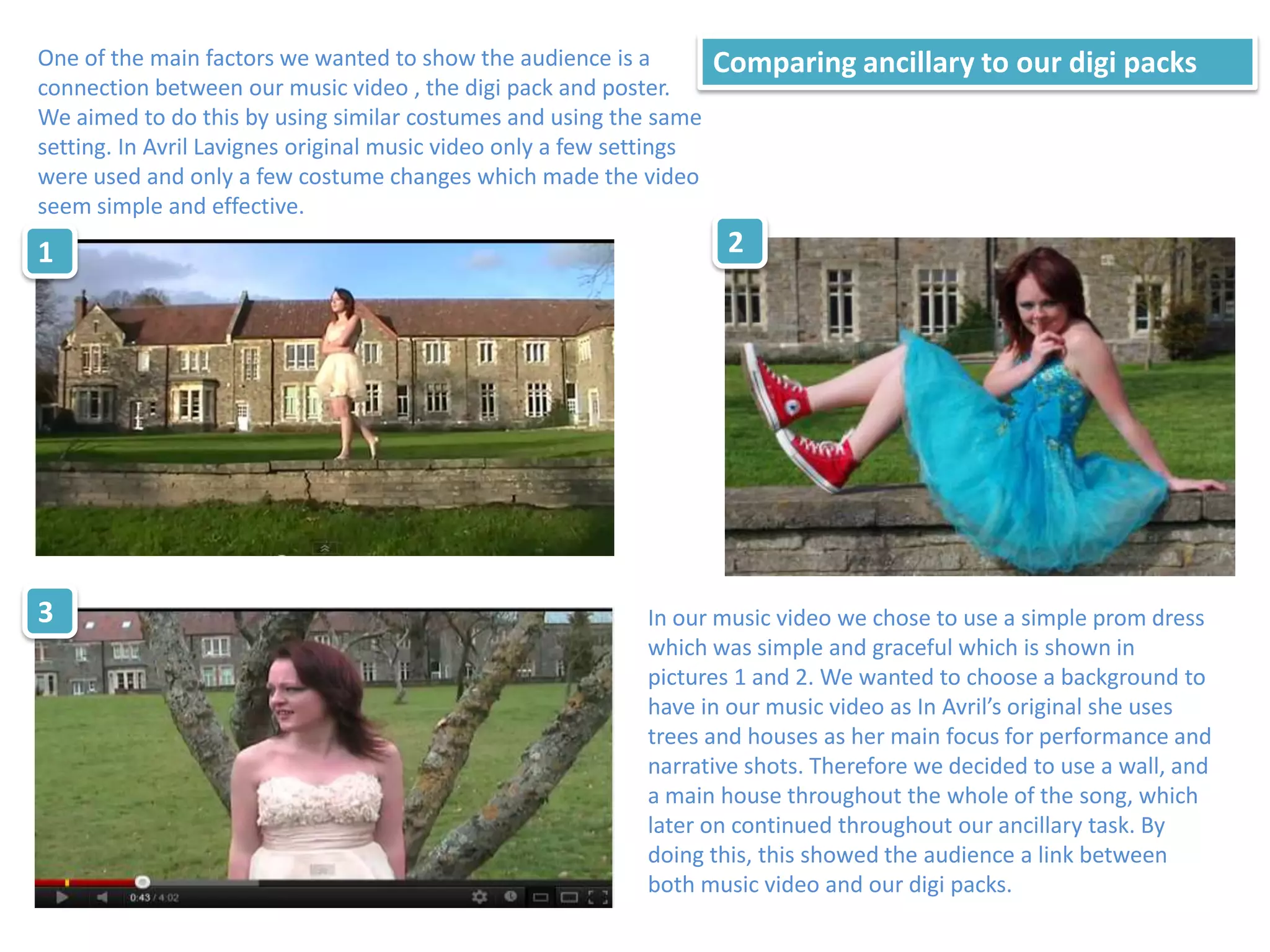 One of the main factors we wanted to show the audience is a           Comparing ancillary to our digi packs
connection between our music video , the digi pack and poster.
We aimed to do this by using similar costumes and using the same
setting. In Avril Lavignes original music video only a few settings
were used and only a few costume changes which made the video
seem simple and effective.
1                                                                      2




3                                                            In our music video we chose to use a simple prom dress
                                                             which was simple and graceful which is shown in
                                                             pictures 1 and 2. We wanted to choose a background to
                                                             have in our music video as In Avril’s original she uses
                                                             trees and houses as her main focus for performance and
                                                             narrative shots. Therefore we decided to use a wall, and
                                                             a main house throughout the whole of the song, which
                                                             later on continued throughout our ancillary task. By
                                                             doing this, this showed the audience a link between
                                                             both music video and our digi packs.
 