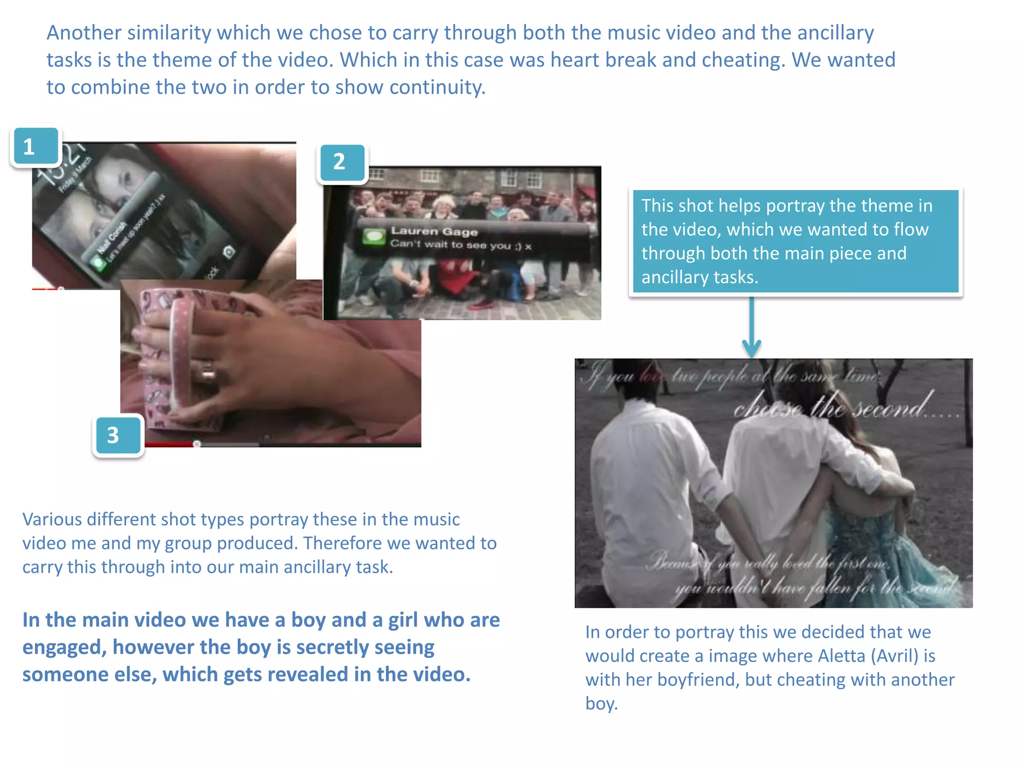 Another similarity which we chose to carry through both the music video and the ancillary
    tasks is the theme of the video. Which in this case was heart break and cheating. We wanted
    to combine the two in order to show continuity.

1
                                   2
                                                                   This shot helps portray the theme in
                                                                   the video, which we wanted to flow
                                                                   through both the main piece and
                                                                   ancillary tasks.




          3


Various different shot types portray these in the music
video me and my group produced. Therefore we wanted to
carry this through into our main ancillary task.

In the main video we have a boy and a girl who are
                                                             In order to portray this we decided that we
engaged, however the boy is secretly seeing                  would create a image where Aletta (Avril) is
someone else, which gets revealed in the video.              with her boyfriend, but cheating with another
                                                             boy.
 