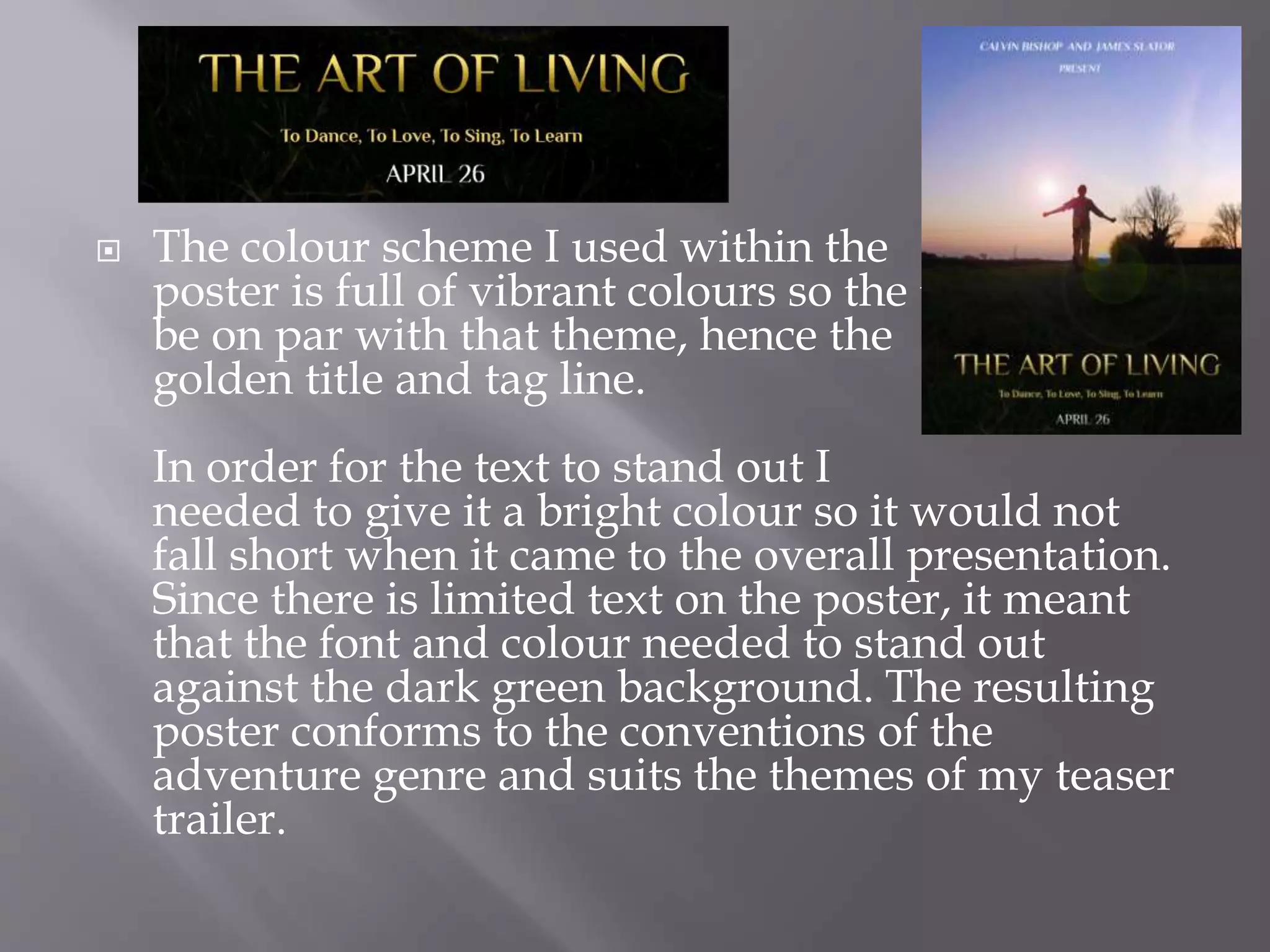  The colour scheme I used within the
poster is full of vibrant colours so the text needs to
be on par with that theme, hence the
golden title and tag line.
In order for the text to stand out I
needed to give it a bright colour so it would not
fall short when it came to the overall presentation.
Since there is limited text on the poster, it meant
that the font and colour needed to stand out
against the dark green background. The resulting
poster conforms to the conventions of the
adventure genre and suits the themes of my teaser
trailer.
 