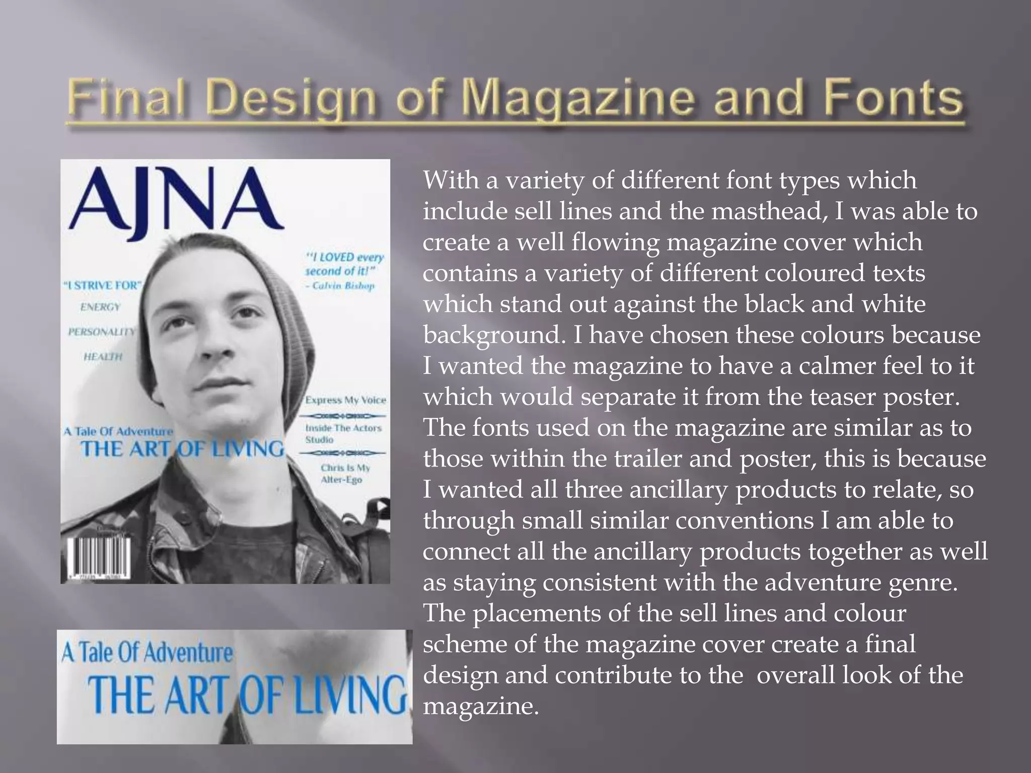 With a variety of different font types which
include sell lines and the masthead, I was able to
create a well flowing magazine cover which
contains a variety of different coloured texts
which stand out against the black and white
background. I have chosen these colours because
I wanted the magazine to have a calmer feel to it
which would separate it from the teaser poster.
The fonts used on the magazine are similar as to
those within the trailer and poster, this is because
I wanted all three ancillary products to relate, so
through small similar conventions I am able to
connect all the ancillary products together as well
as staying consistent with the adventure genre.
The placements of the sell lines and colour
scheme of the magazine cover create a final
design and contribute to the overall look of the
magazine.
 
