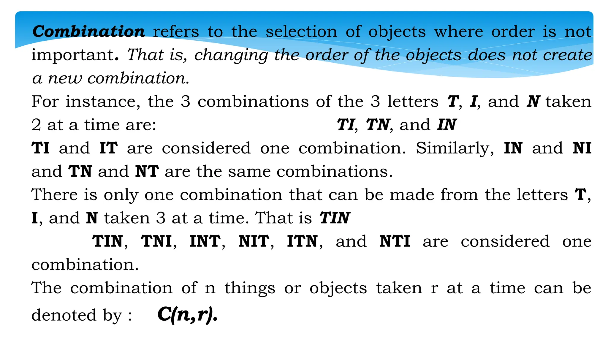 Combination refers to the selection of objects where order is not
important. That is, changing the order of the objects does not create
a new combination.
For instance, the 3 combinations of the 3 letters T, I, and N taken
2 at a time are: TI, TN, and IN
TI and IT are considered one combination. Similarly, IN and NI
and TN and NT are the same combinations.
There is only one combination that can be made from the letters T,
I, and N taken 3 at a time. That is TIN
TIN, TNI, INT, NIT, ITN, and NTI are considered one
combination.
The combination of n things or objects taken r at a time can be
denoted by : C(n,r).
 