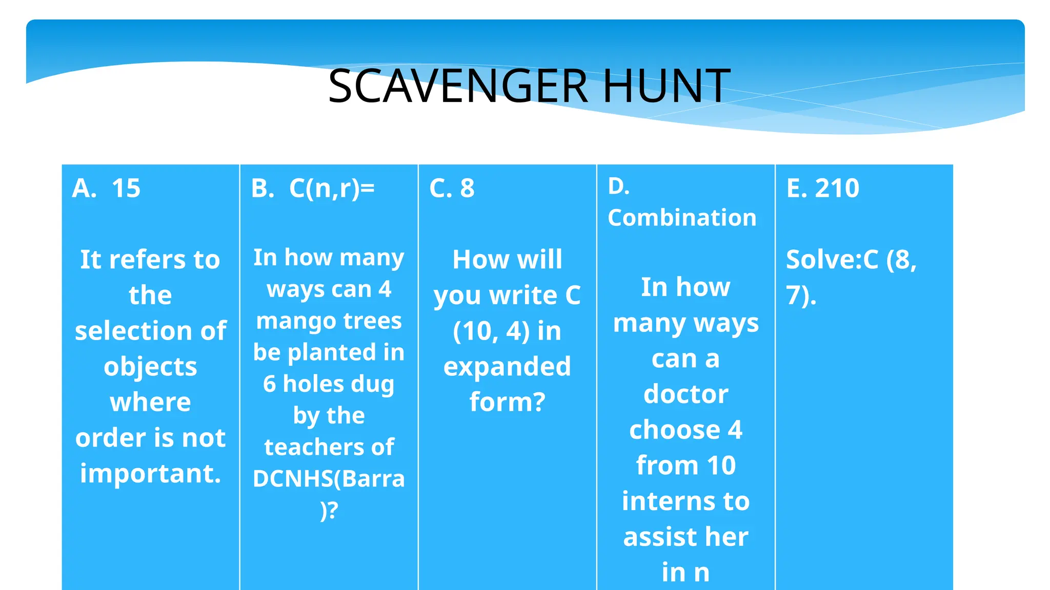 SCAVENGER HUNT
A. 15
It refers to
the
selection of
objects
where
order is not
important.
B. C(n,r)=
In how many
ways can 4
mango trees
be planted in
6 holes dug
by the
teachers of
DCNHS(Barra
)?
C. 8
How will
you write C
(10, 4) in
expanded
form?
D.
Combination
In how
many ways
can a
doctor
choose 4
from 10
interns to
assist her
in n
E. 210
Solve:C (8,
7).
 