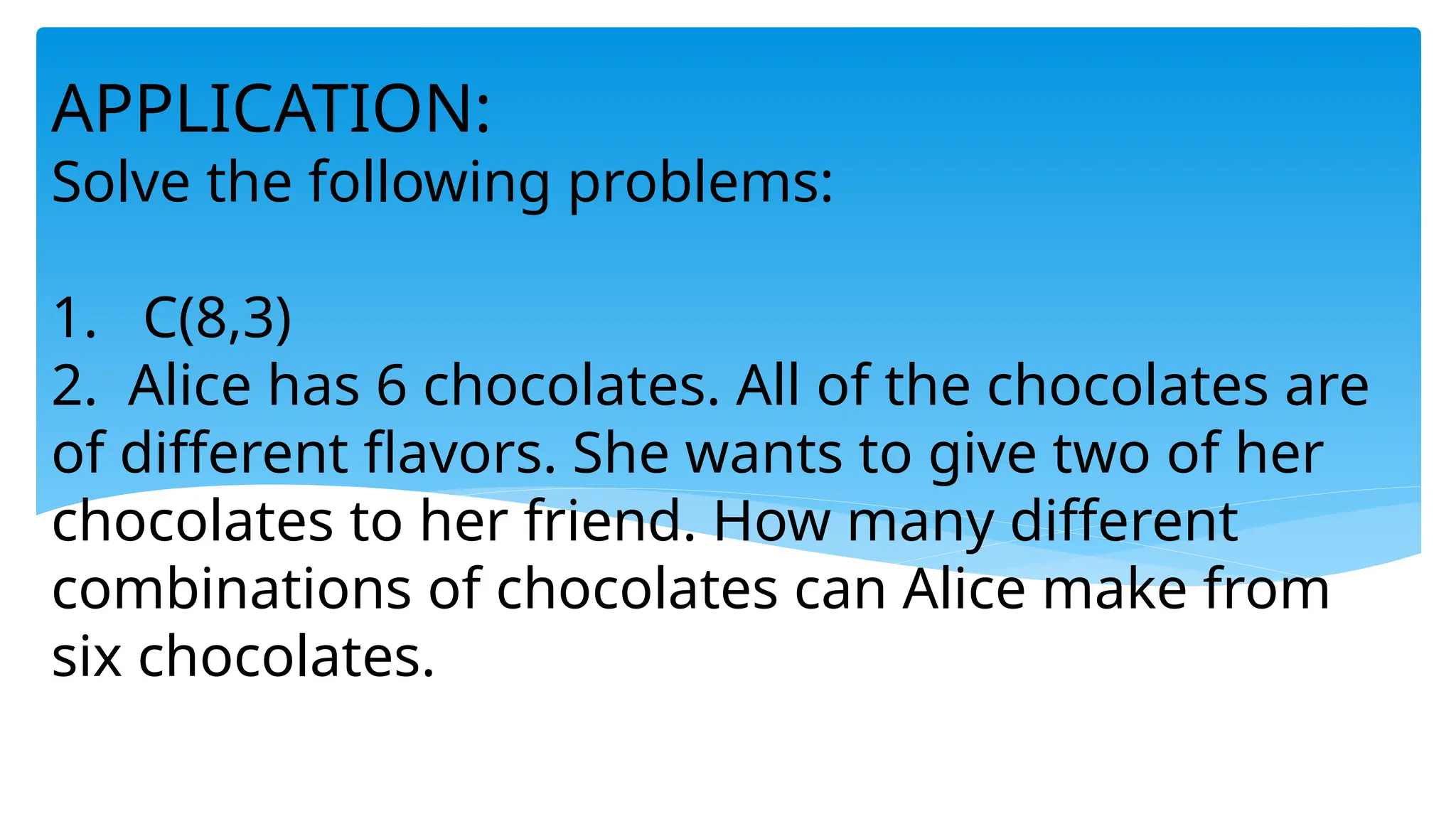 APPLICATION:
Solve the following problems:
1. C(8,3)
2. Alice has 6 chocolates. All of the chocolates are
of different flavors. She wants to give two of her
chocolates to her friend. How many different
combinations of chocolates can Alice make from
six chocolates.
 
