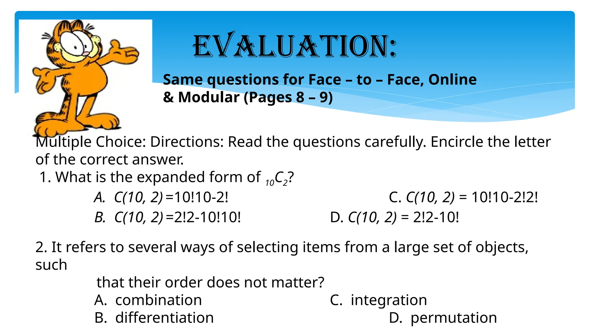 EVALUATION:
Multiple Choice: Directions: Read the questions carefully. Encircle the letter
of the correct answer.
1. What is the expanded form of 10C2?
A. C(10, 2) =10!10-2! C. C(10, 2) = 10!10-2!2!
B. C(10, 2) =2!2-10!10! D. C(10, 2) = 2!2-10!
2. It refers to several ways of selecting items from a large set of objects,
such
that their order does not matter?
A. combination C. integration
B. differentiation D. permutation
Same questions for Face – to – Face, Online
& Modular (Pages 8 – 9)
 