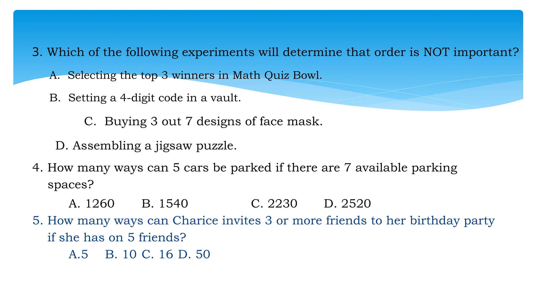 3. Which of the following experiments will determine that order is NOT important?
A. Selecting the top 3 winners in Math Quiz Bowl.
B. Setting a 4-digit code in a vault.
C. Buying 3 out 7 designs of face mask.
D. Assembling a jigsaw puzzle.
4. How many ways can 5 cars be parked if there are 7 available parking
spaces?
A. 1260 B. 1540 C. 2230 D. 2520
5. How many ways can Charice invites 3 or more friends to her birthday party
if she has on 5 friends?
A.5 B. 10 C. 16 D. 50
 