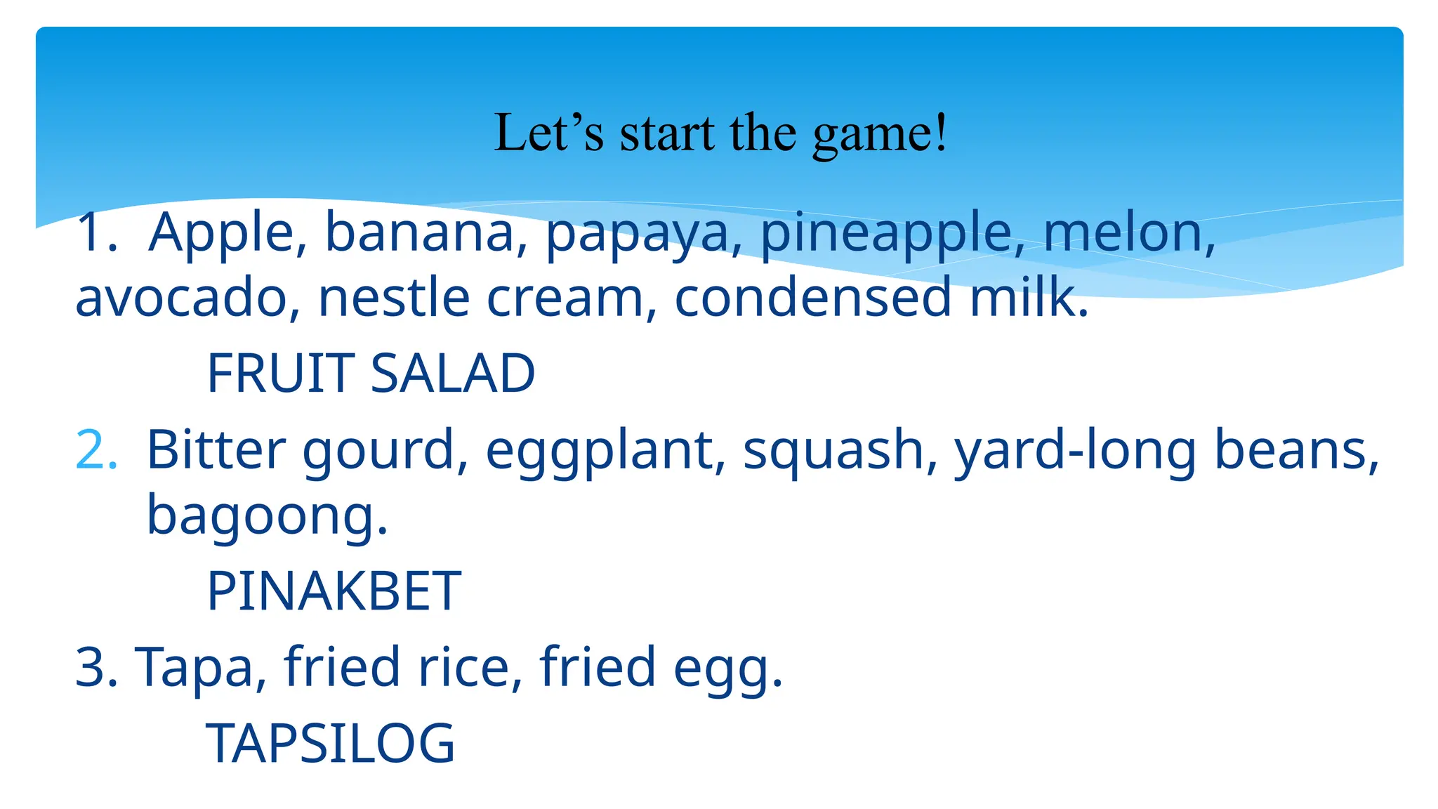 1. Apple, banana, papaya, pineapple, melon,
avocado, nestle cream, condensed milk.
FRUIT SALAD
2. Bitter gourd, eggplant, squash, yard-long beans,
bagoong.
PINAKBET
3. Tapa, fried rice, fried egg.
TAPSILOG
Let’s start the game!
 