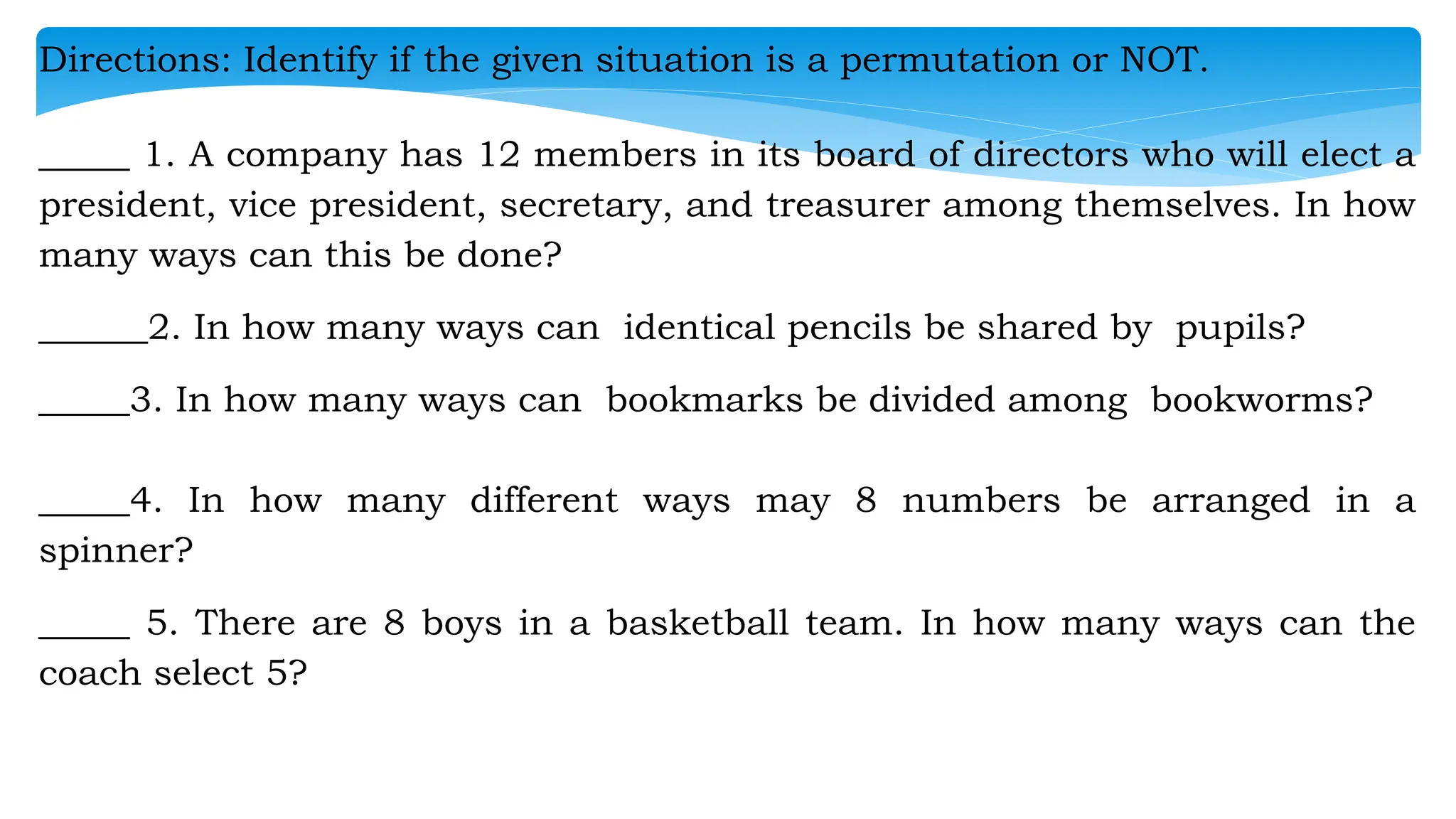Directions: Identify if the given situation is a permutation or NOT.
_____ 1. A company has 12 members in its board of directors who will elect a
president, vice president, secretary, and treasurer among themselves. In how
many ways can this be done?
______2. In how many ways can identical pencils be shared by pupils?
_____3. In how many ways can bookmarks be divided among bookworms?
_____4. In how many different ways may 8 numbers be arranged in a
spinner?
_____ 5. There are 8 boys in a basketball team. In how many ways can the
coach select 5?
 