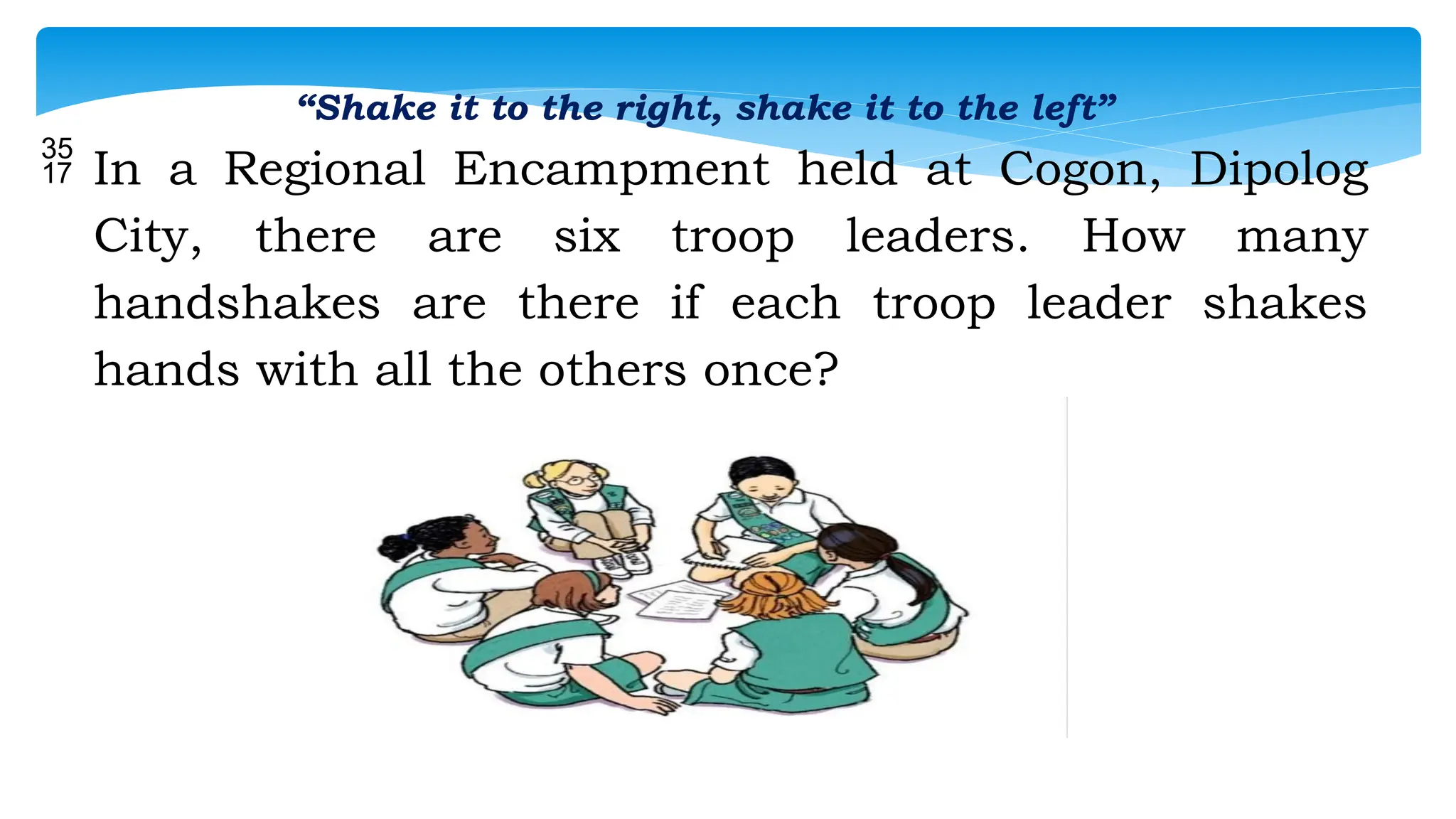 “Shake it to the right, shake it to the left”
 In a Regional Encampment held at Cogon, Dipolog
City, there are six troop leaders. How many
handshakes are there if each troop leader shakes
hands with all the others once?
 