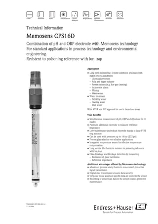 TI00503C/07/EN/01.12
71163964
Technical Information
Memosens CPS16D
Combination of pH and ORP electrode with Memosens technology
For standard applications in process technology and environmental
engineering
Resistent to poisoning reference with ion trap
Application
• Long-term monitoring or limit control in processes with
stable process conditions
– Chemical processes
– Pulp and paper industry
– Power stations (e.g. flue gas cleaning)
– Incinerator plants
– Mining
– Wastewater
• Water treatment
– Drinking water
– Cooling water
– Well water
With ATEX and IEC approval for use in hazardous areas
Your benefits
• Simultaneous measurement of pH, ORP and rH values (in rH
mode)
• Platinum additional electrode to measure reference
impedance
• Low-maintenance and robust electrode thanks to large PTFE
ring junction
• Can be used with pressures up to 16 bar (232 psi)
• Process glass also for very alkaline applications
• Integrated temperature sensor for effective temperature
compensation
• Long service life thanks to resistent to poisoning reference
with ion trap
• Glass breakage and blockage detection by measuring:
– Resistance of glass membrane
– Reference impedance
Additional advantages offered by Memosens technology
• Maximum process safety thanks to non-contact, inductive
signal transmission
• Digital data transmission ensures data security
• Very easy to use as sensor-specific data are stored in the sensor
• Recording of sensor load data in the sensor enables predictive
maintenance
 