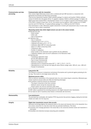 CPS16D
Endress+Hauser 3
Communication and data
processing
Communication with the transmitter
Only connect digital Memosens sensors with a combined pH and ORP electrode to a transmitter with
appropriate functionality and Memosens technology.
These are the transmitters Liquiline CM42 (software package 9 or above) and Liquiline CM44x (software
version 01.04.00, from 4th quarter 2012). To upgrade a Liquiline CM42 to software package 9 or higher, the
digital sensor input module FSDG1 with firmware version 1.01.01 or higher is required. If the firmware version
of the FSDG1 module is lower than 1:01:01, the module must be replaced. Order numbers are 51518007
(non-Ex) and 51517469 (Ex). To upload software package 9 to a CM42 use the DAT CY42-S1.
Data transmission to older, Memosens-capable transmitters is limited (pH measurement only). In some cases
it may occur that no data is transmitted.
Measuring system data which digital sensors can save in the sensor include:
• Manufacturer data
– Serial number
– Order code
– Date of manufacture
• Calibration data
– Date of calibration
– Calibrated slope at 25 ˚C (77 ˚F)
– Calibrated zero point at 25 ˚C (77 ˚F)
– Calibration offset (ORP mV measuring mode)
– Slope in % (ORP % measuring mode)
– Temperature offset
– Number of calibrations
– Serial number of the transmitter used to perform the last calibration
– Calibration database (saves the last 8 calibrations in the Memosens head)
• Operating data
– Temperature application range
– pH and ORP application range
– Date of initial commissioning
– Maximum temperature value
– Operating hours at temperatures above 80 ˚C / 100 ˚C (176 ˚F / 212 ˚F)
– Operating hours at very low and very high pH values (Nernst voltage under -300 mV, over +300 mV)
– Number of sterilizations
Reliability Long service life
The reference is immune to temperature and pressure fluctuations and is protected against poisoning by the
ion trap. This results in a far longer sensor service life.
Maximum process safety
With its inductive transmission of the measured value via a non-contact plug-in connection, Memosens gua-
rantees maximum process safety and offers the following advantages:
• All problems caused by moisture are eliminated:
– The plug-in connection is free from corrosion
– Moisture cannot corrupt the measured value
– Plug-in system can even be connected under water
• The transmitter is galvanically decoupled from the medium.
• EMC safety is guaranteed by screening measures in the digital measured value transmission.
• Can easily be used in hazardous areas thanks to intrinsically safe electronics.
Maintainability Low-maintenance
The electrode has a sterilizable, dirt-repellent PTFE ring junction that prevents clogging, making the electrode
reliable and stable over the long term.
Integrity Digital data transmission ensures data security
Memosens technology digitizes the measured values in the sensor and transmits them to the transmitter via a
non-contact connection in a way that is free from any potential interference. The result:
• Automatic error message generation if the sensor fails or the connection between sensor and transmitter is
interrupted
• Immediate error detection increases measuring point availability
 
