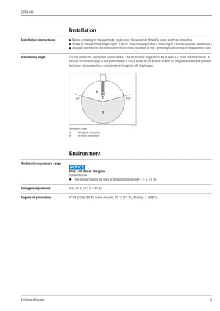 CPS16D
Endress+Hauser 5
Installation
Installation instructions • Before screwing in the electrode, make sure the assembly thread is clean and runs smoothly.
• Screw in the electrode finger-tight (3 Nm)! (data only applicable if installing in Endress+Hauser assemblies.)
• Also pay attention to the installation instructions provided in the Operating Instructions of the assembly used.
Installation angle Do not install the electrodes upside down. The inclination angle must be at least 15° from the horizontal. A
smaller inclination angle is not permitted as it could cause an air bubble to form in the glass sphere and prevent
the inner electrolyte from completely wetting the pH diaphragm.
Environment
Ambient temperature range
NOTICE
Frost can break the glass
Sensor failure
► The sensor cannot be used at temperatures below -15 ˚C (5 ˚F).
Storage temperature 0 to 50 ˚C (32 to 120 ˚F)
Degree of protection IP 68 (10 m (33 ft) water column, 25 ˚C (77 ˚F), 45 days, 1 M KCl)
a0003133
Installation angle
A Permitted orientation
B Incorrect orientation
15° 15°
A
B
 