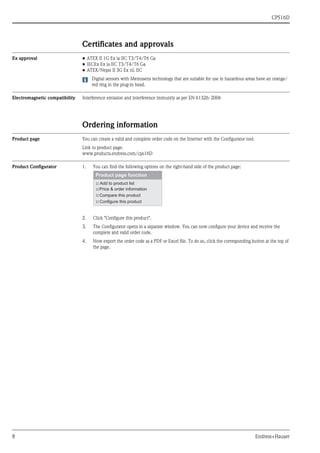 CPS16D
8 Endress+Hauser
Certificates and approvals
Ex approval • ATEX II 1G Ex ia IIC T3/T4/T6 Ga
• IECEx Ex ia IIC T3/T4/T6 Ga
• ATEX/Nepsi II 3G Ex nL IIC
Digital sensors with Memosens technology that are suitable for use in hazardous areas have an orange/
red ring in the plug-in head.
Electromagnetic compatibility Interference emission and interference immunity as per EN 61326: 2006
Ordering information
Product page You can create a valid and complete order code on the Internet with the Configurator tool.
Link to product page:
www.products.endress.com/cps16D
Product Configurator 1. You can find the following options on the right-hand side of the product page:
2. Click "Configure this product".
3. The Configurator opens in a separate window. You can now configure your device and receive the
complete and valid order code.
4. Now export the order code as a PDF or Excel file. To do so, click the corresponding button at the top of
the page.
 
