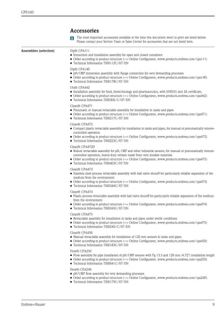 CPS16D
Endress+Hauser 9
Accessories
The most important accessories available at the time this document went to print are listed below.
Please contact your Service Team or Sales Center for accessories that are not listed here.
Assemblies (selection) Dipfit CPA111
• Immersion and installation assembly for open and closed containers
• Order according to product structure (--> Online Configurator, www.products.endress.com/cpa111)
• Technical Information TI00112C/07/EN
Dipfit CPA140
• pH/ORP immersion assembly with flange connection for very demanding processes
• Order according to product structure (--> Online Configurator, www.products.endress.com/cpa140)
• Technical Information TI00178C/07/EN
Unifit CPA442
• Installation assembly for food, biotechnology and pharmaceutics, with EHEDG and 3A certificate,
• Order according to product structure (--> Online Configurator, www.products.endress.com/cpa442)
• Technical Information TI00306/C/07/EN
Cleanfit CPA471
• Pneumatic or manual retractable assembly for installation in tanks and pipes
• Order according to product structure (--> Online Configurator, www.products.endress.com/cpa471)
• Technical Information TI00217C/07/EN
Cleanfit CPA472
• Compact plastic retractable assembly for installation in tanks and pipes, for manual or pneumatically remote-
controlled operation
• Order according to product structure (--> Online Configurator, www.products.endress.com/cpa472)
• Technical Information TI00223C/07/EN
Cleanfit CPA472D
• Robust retractable assembly for pH, ORP and other industrial sensors, for manual or pneumatically remote-
controlled operation, heavy-duty version made from very durable materials
• Order according to product structure (--> Online Configurator, www.products.endress.com/cpa475)
• Technical Information TI00403C/07/EN
Cleanfit CPA473
• Stainless steel process retractable assembly with ball valve shutoff for particularly reliable separation of the
medium from the environment
• Order according to product structure (--> Online Configurator, www.products.endress.com/cpa473)
• Technical Information TI00344C/07/EN
Cleanfit CPA474
• Plastic process retractable assembly with ball valve shutoff for particularly reliable separation of the medium
from the environment
• Order according to product structure (--> Online Configurator, www.products.endress.com/cpa474)
• Technical Information TI00345C/07/EN
Cleanfit CPA475
• Retractable assembly for installation in tanks and pipes under sterile conditions
• Order according to product structure (--> Online Configurator, www.products.endress.com/cpa475)
• Technical Information TI00240/C/07/EN
Cleanfit CPA450
• Manual retractable assembly for installation of 120 mm sensors in tanks and pipes
• Order according to product structure (--> Online Configurator, www.products.endress.com/cpa450)
• Technical Information TI00183C/07/EN
Flowfit CPA250
• Flow assembly for pipe installation of pH/ORP sensors with Pg 13.5 and 120 mm (4.72") installation length
• Order according to product structure (--> Online Configurator, www.products.endress.com/cpa250)
• Technical Information TI00041C/07/EN
Flowfit CPA240
• pH/ORP flow assembly for very demanding processes
• Order according to product structure (--> Online Configurator, www.products.endress.com/cpa240)
• Technical Information TI00179C/07/EN
 
