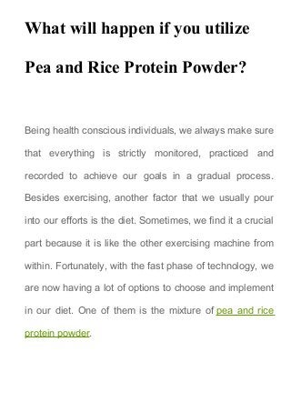 What will happen if you utilize
Pea and Rice Protein Powder?
Being health conscious individuals, we always make sure
that everything is strictly monitored, practiced and
recorded to achieve our goals in a gradual process.
Besides exercising, another factor that we usually pour
into our efforts is the diet. Sometimes, we find it a crucial
part because it is like the other exercising machine from
within. Fortunately, with the fast phase of technology, we
are now having a lot of options to choose and implement
in our diet. One of them is the mixture of pea and rice
protein powder.
 