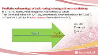 Predictive epistemology of back-testing(training and cross-validation):
If T1+T2 =13 months, be it homogeneous, without breaks & outliers
Then the optimal estimates in T1+T2 are, approximately, the optimal estimates for T1 and T2
→ Therefore, it calls for the robust measure of optimal estimates in T1
T2=1
backtesting ER
T1=12
Min.
1
w w
w ER
w

 
 


R
I
 