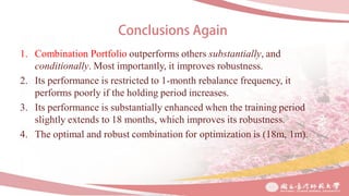 1. Combination Portfolio outperforms others substantially, and
conditionally. Most importantly, it improves robustness.
2. Its performance is restricted to 1-month rebalance frequency, it
performs poorly if the holding period increases.
3. Its performance is substantially enhanced when the training period
slightly extends to 18 months, which improves its robustness.
4. The optimal and robust combination for optimization is (18m, 1m).
 